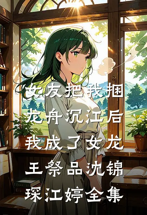 女友把我捆龙舟沉江后，我成了女龙王祭品沈锦琛江婷全集
