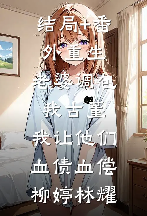 结局+番外重生：老婆调包我古董，我让他们血债血偿柳婷林耀
