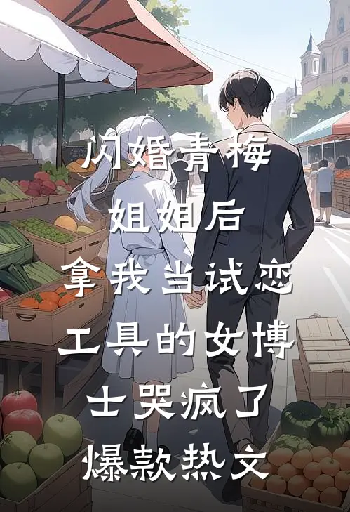 闪婚青梅姐姐后，拿我当试恋工具的女博士哭疯了。爆款热文
