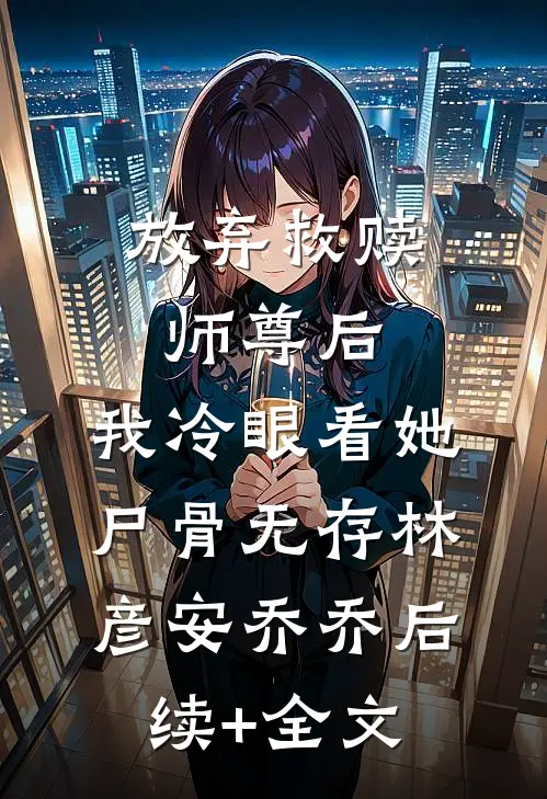 放弃救赎师尊后，我冷眼看她尸骨无存林彦安乔乔后续+全文