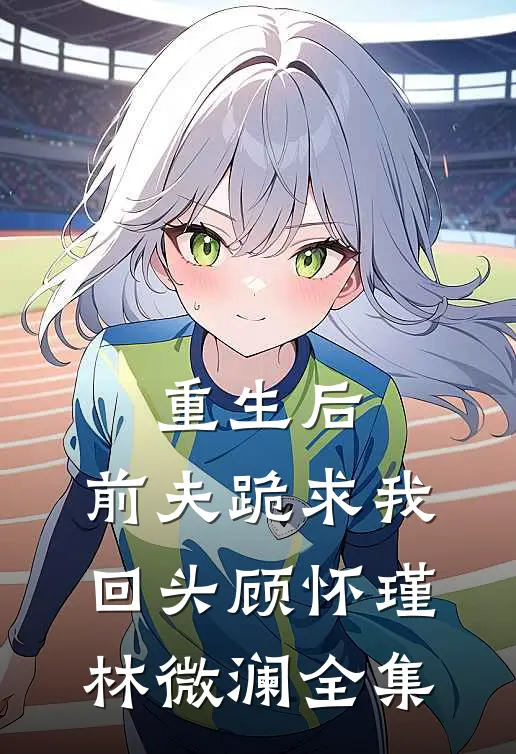 重生后，前夫跪求我回头顾怀瑾林微澜全集