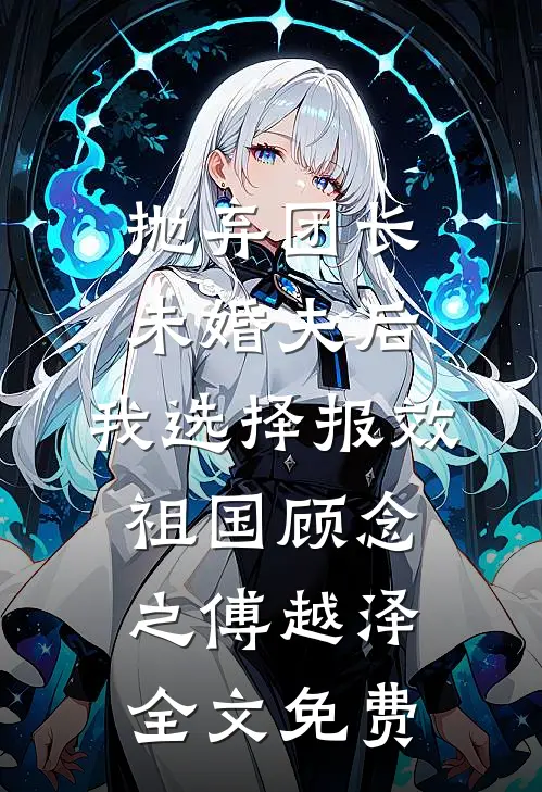 抛弃团长未婚夫后，我选择报效祖国顾念之傅越泽全文免费