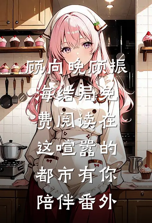 顾向晚顾振海结局免费阅读在这喧嚣的都市有你陪伴番外