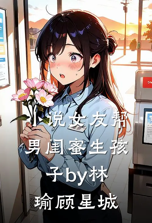 小说女友帮男闺蜜生孩子by林瑜顾星城