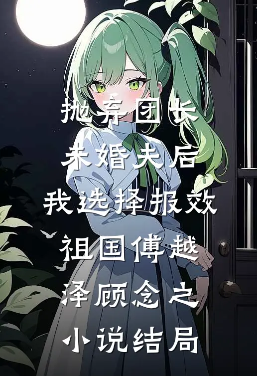抛弃团长未婚夫后，我选择报效祖国傅越泽顾念之小说结局