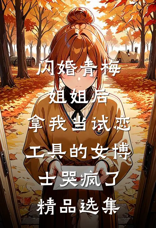 闪婚青梅姐姐后，拿我当试恋工具的女博士哭疯了。精品选集