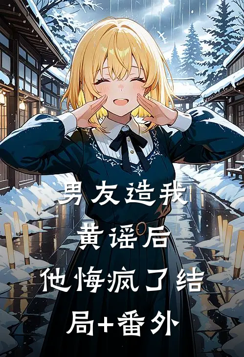 男友造我黄谣后，他悔疯了结局+番外