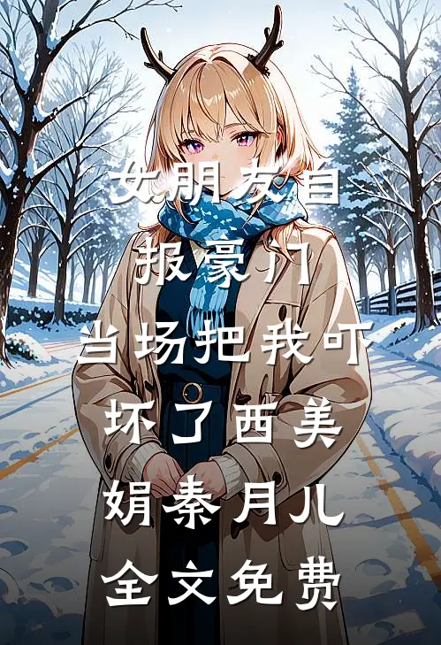 女朋友自报豪门，当场把我吓坏了西美娟秦月儿全文免费