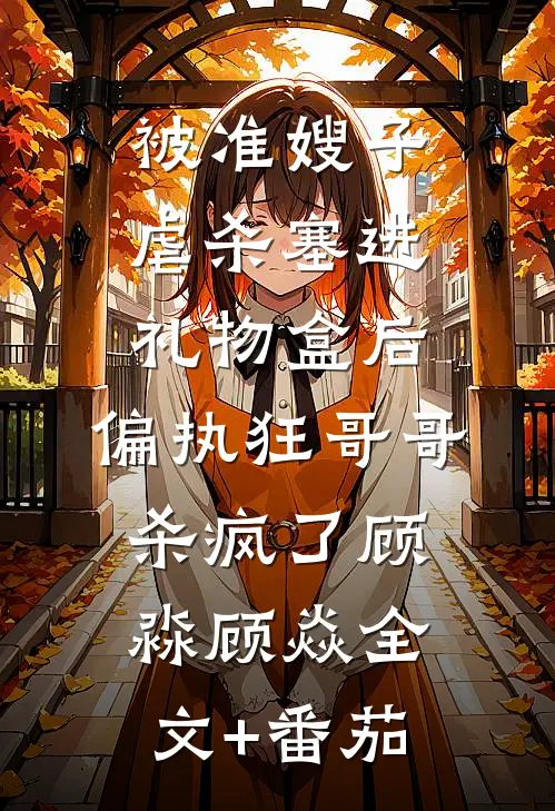 被准嫂子虐杀塞进礼物盒后，偏执狂哥哥杀疯了顾淼顾焱全文+番茄