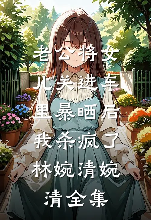 老公将女儿关进车里暴晒后，我杀疯了林婉清婉清全集
