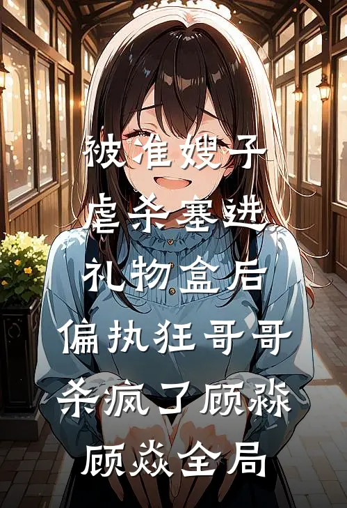 被准嫂子虐杀塞进礼物盒后，偏执狂哥哥杀疯了顾淼顾焱全局