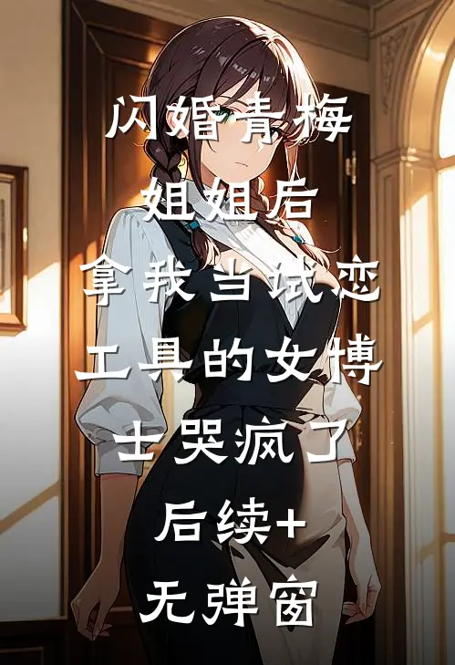 闪婚青梅姐姐后，拿我当试恋工具的女博士哭疯了。后续+无弹窗