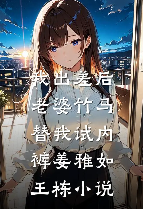 我出差后，老婆竹马替我试内裤姜雅如王栋小说