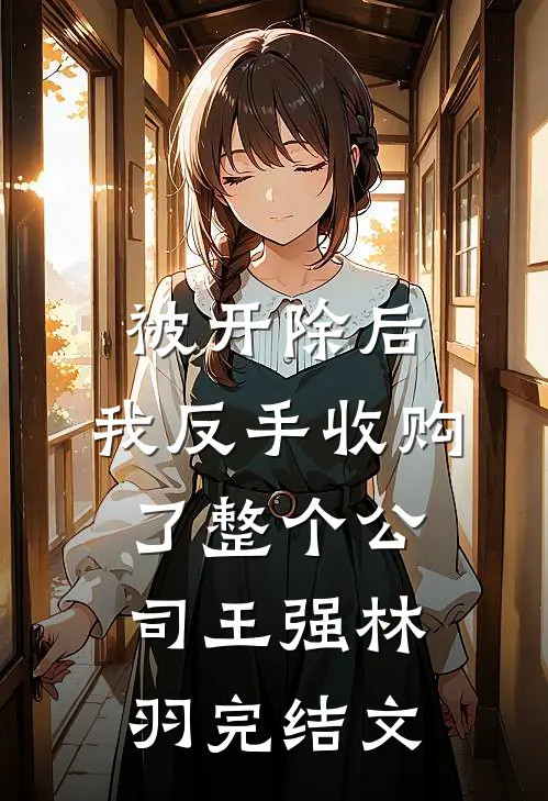 被开除后，我反手收购了整个公司王强林羽完结文
