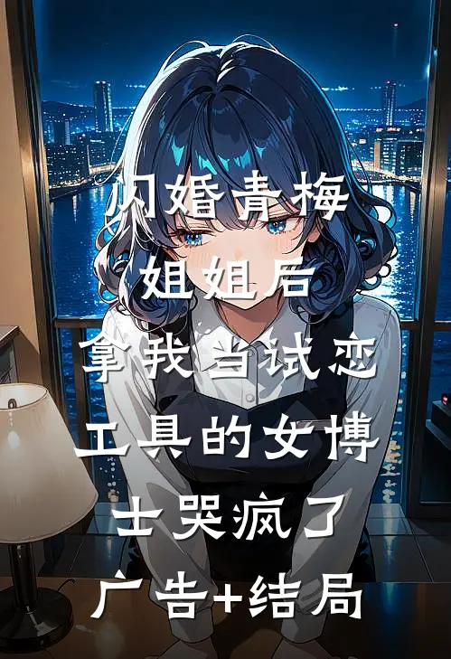 闪婚青梅姐姐后，拿我当试恋工具的女博士哭疯了。广告+结局