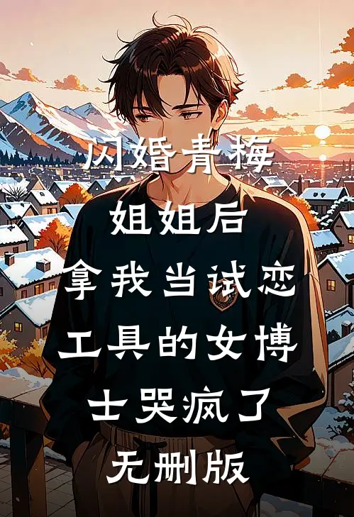 闪婚青梅姐姐后，拿我当试恋工具的女博士哭疯了。无删版