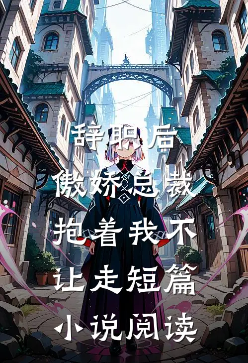 辞职后，傲娇总裁抱着我不让走短篇小说阅读