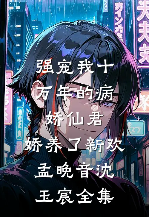 强宠我十万年的病娇仙君，娇养了新欢孟晚音沈玉宸全集