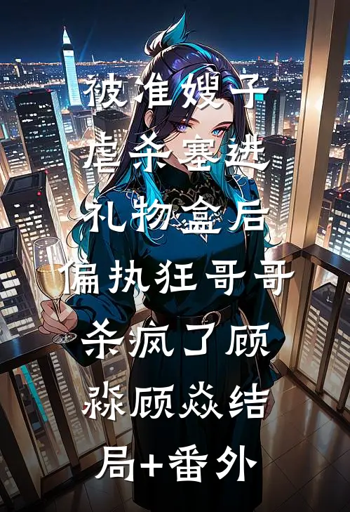 被准嫂子虐杀塞进礼物盒后，偏执狂哥哥杀疯了顾淼顾焱结局+番外
