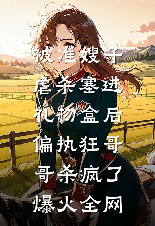 被准嫂子虐杀塞进礼物盒后，偏执狂哥哥杀疯了爆火全网