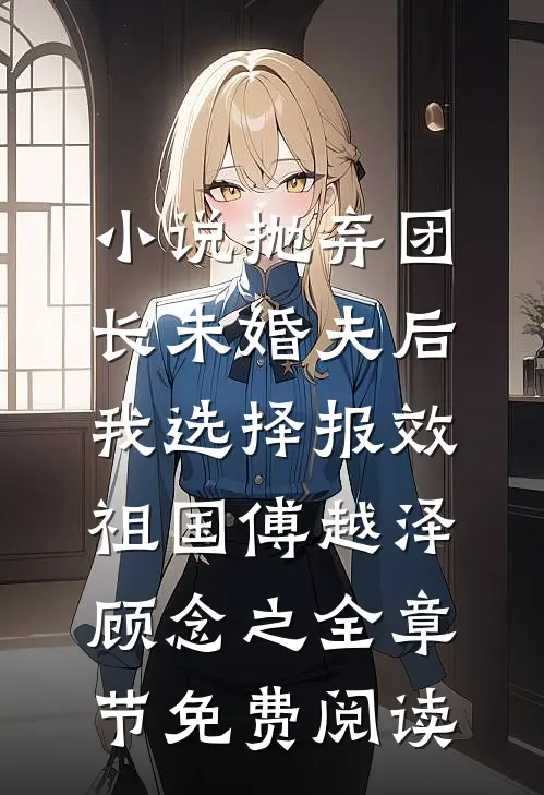 小说抛弃团长未婚夫后，我选择报效祖国傅越泽顾念之全章节免费阅读