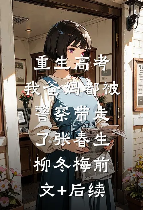 重生高考，我爸妈都被警察带走了张春生柳冬梅前文+后续