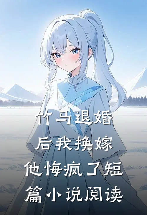 竹马退婚后我换嫁，他悔疯了短篇小说阅读