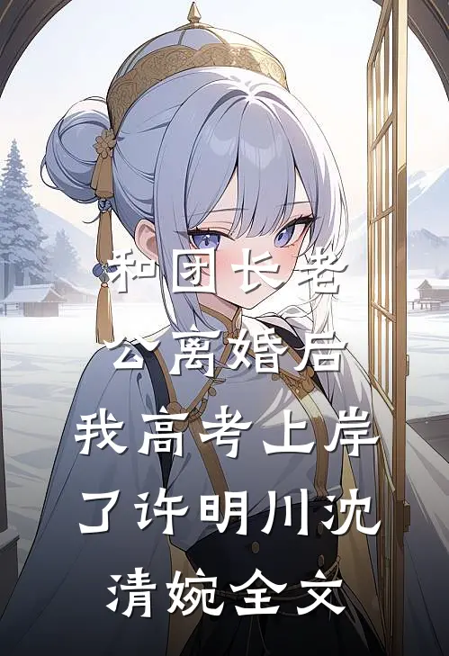 和团长老公离婚后，我高考上岸了许明川沈清婉全文