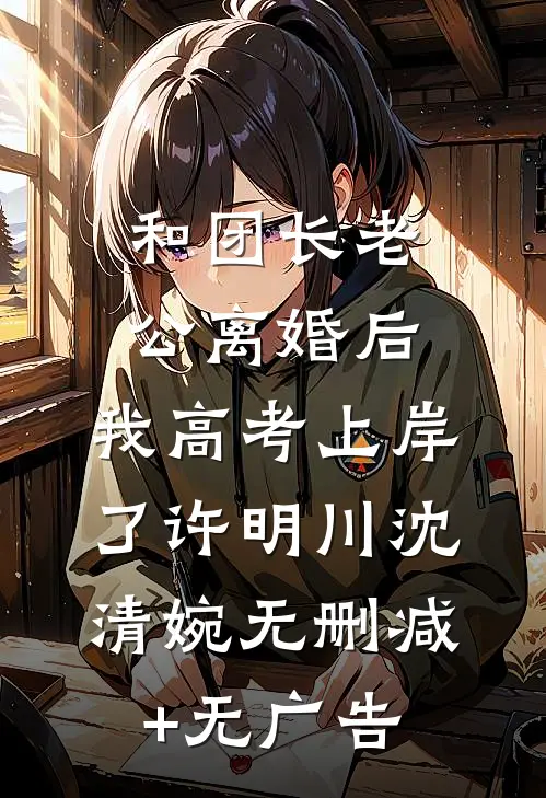 和团长老公离婚后，我高考上岸了许明川沈清婉无删减+无广告