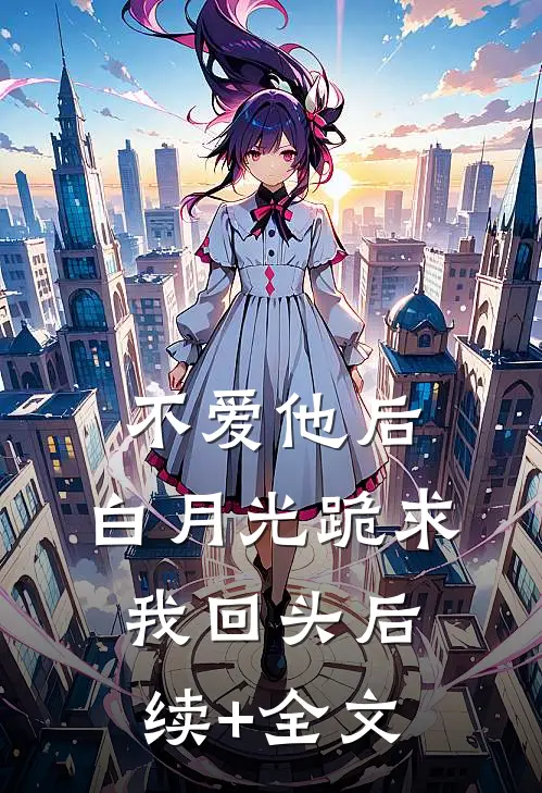 不爱他后，白月光跪求我回头后续+全文