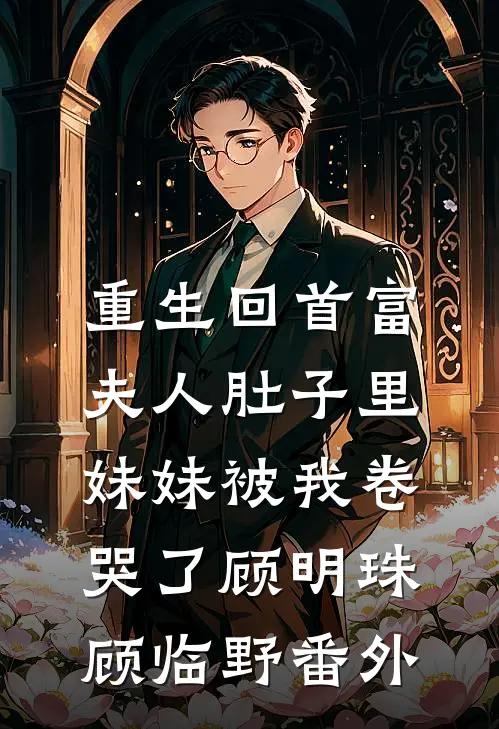重生回首富夫人肚子里，妹妹被我卷哭了顾明珠顾临野番外