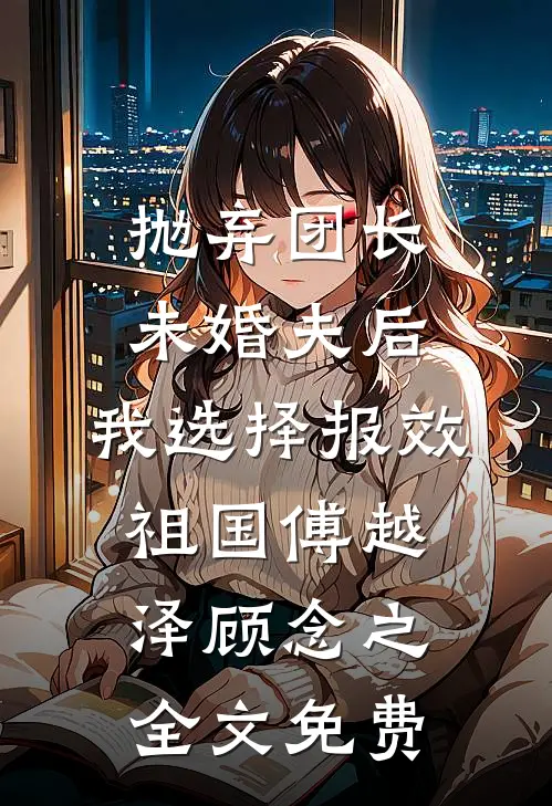 抛弃团长未婚夫后，我选择报效祖国傅越泽顾念之全文免费