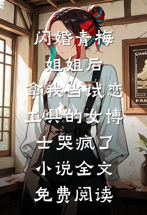 闪婚青梅姐姐后，拿我当试恋工具的女博士哭疯了。小说全文免费阅读
