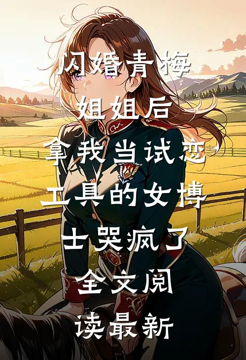 闪婚青梅姐姐后，拿我当试恋工具的女博士哭疯了。全文阅读最新
