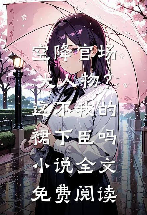 空降官场大人物？这不我的裙下臣吗小说全文免费阅读