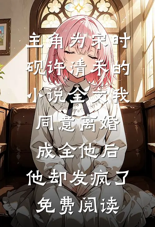 主角为宋时砚许清禾的小说全文我同意离婚成全他后，他却发疯了免费阅读