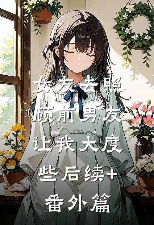 女友去照顾前男友，让我大度些后续+番外篇