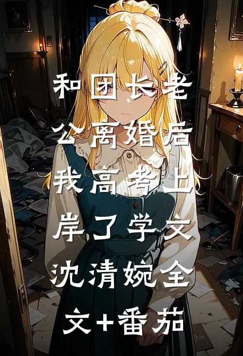 和团长老公离婚后，我高考上岸了学文沈清婉全文+番茄