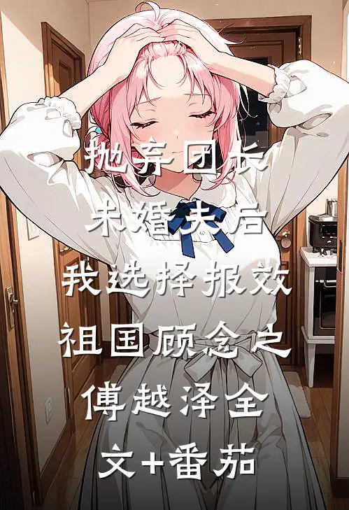 抛弃团长未婚夫后，我选择报效祖国顾念之傅越泽全文+番茄