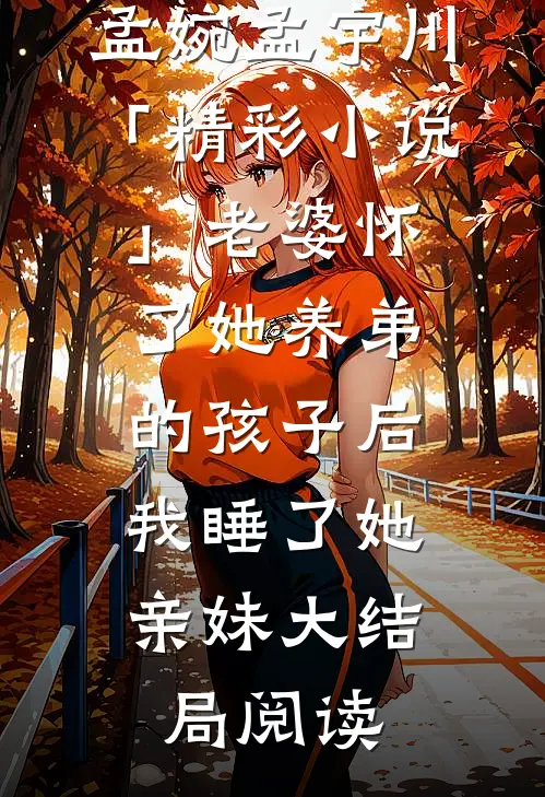 孟婉孟宇川「精彩小说」老婆怀了她养弟的孩子后，我睡了她亲妹大结局阅读