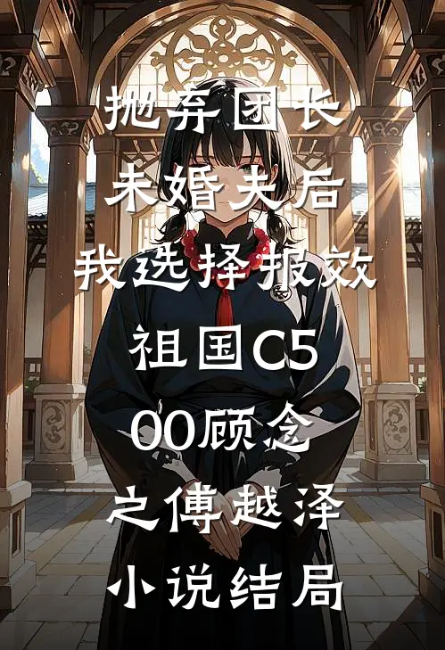 抛弃团长未婚夫后，我选择报效祖国C500顾念之傅越泽小说结局