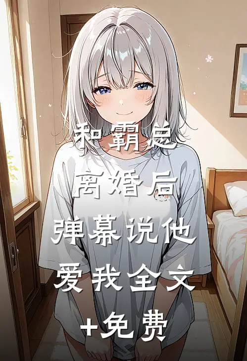 和霸总离婚后，弹幕说他爱我全文+免费