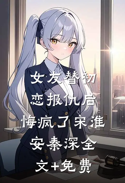 女友替初恋报仇后，悔疯了宋淮安秦深全文+免费