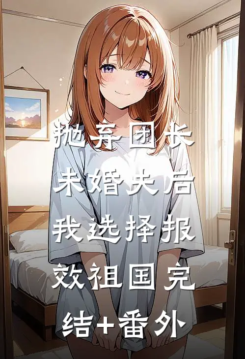 抛弃团长未婚夫后，我选择报效祖国完结+番外