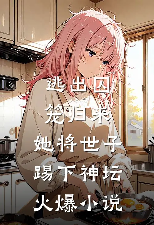 逃出囚笼归来，她将世子踢下神坛火爆小说