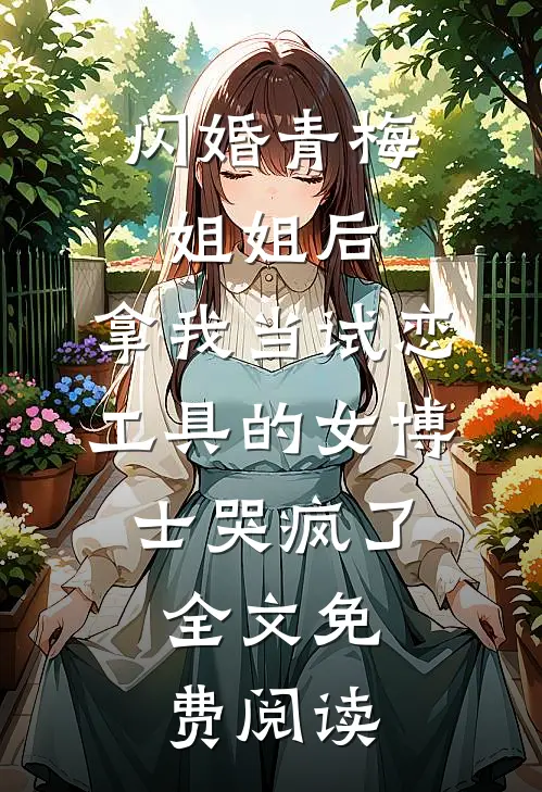 闪婚青梅姐姐后，拿我当试恋工具的女博士哭疯了。全文免费阅读