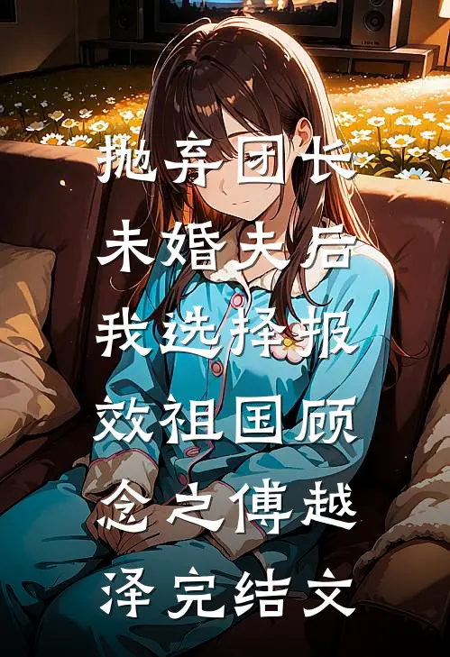 抛弃团长未婚夫后，我选择报效祖国顾念之傅越泽完结文