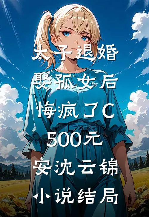 太子退婚娶孤女后，悔疯了C500元安沈云锦小说结局