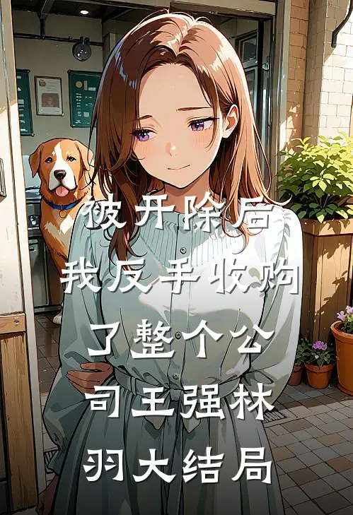 被开除后，我反手收购了整个公司王强林羽大结局