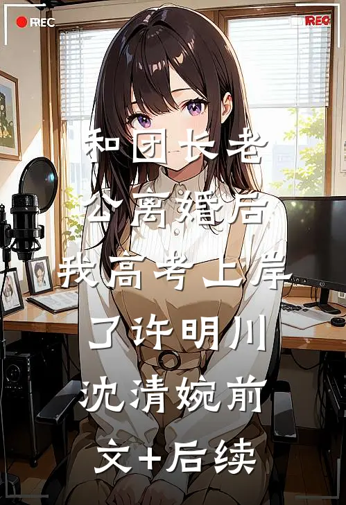 和团长老公离婚后，我高考上岸了许明川沈清婉前文+后续